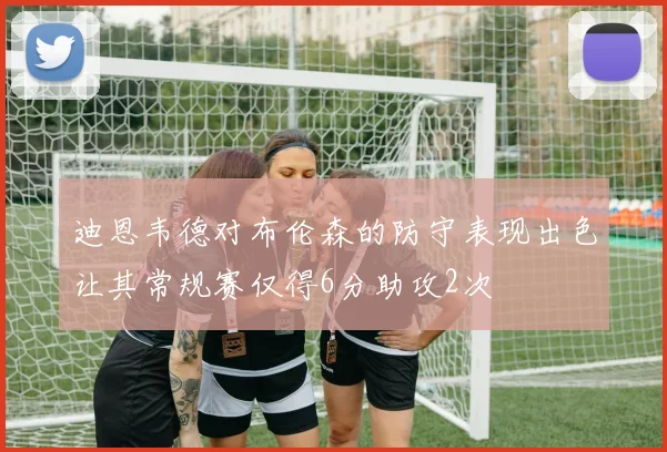 迪恩韦德对布伦森的防守表现出色让其常规赛仅得6分助攻2次