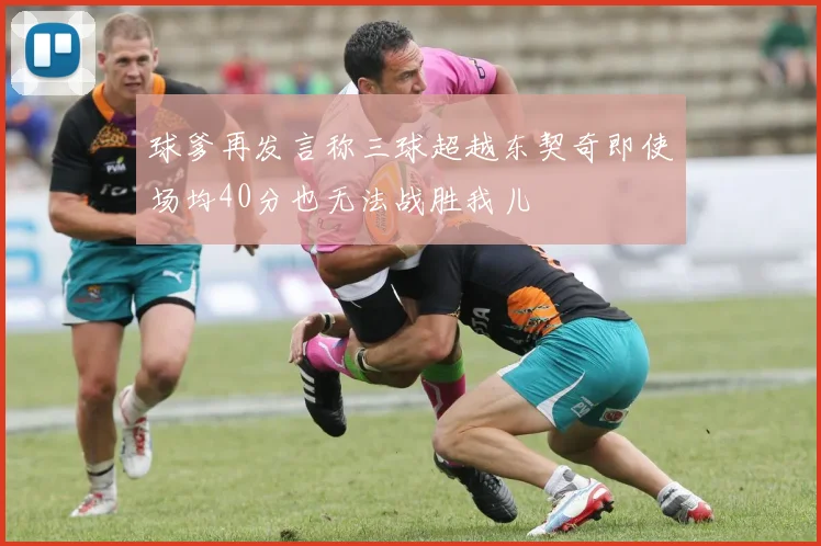 球爹再发言称三球超越东契奇即使场均40分也无法战胜我儿