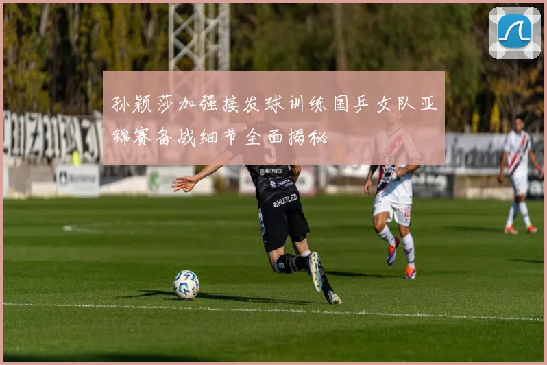 孙颖莎加强接发球训练国乒女队亚锦赛备战细节全面揭秘