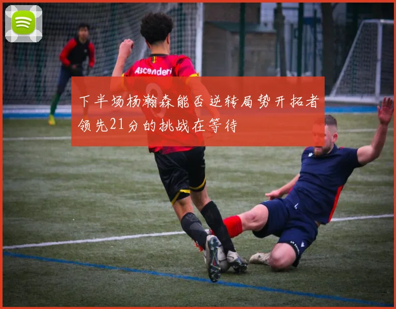 下半场杨瀚森能否逆转局势开拓者领先21分的挑战在等待