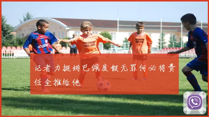 记者力挺姆巴佩度假无罪何必将责任全推给他
