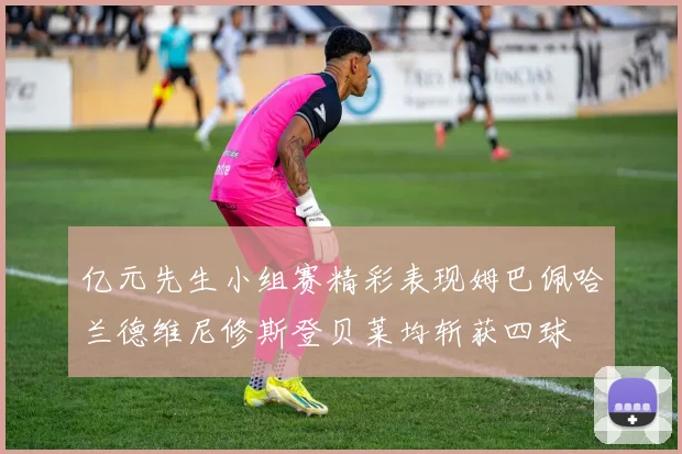 亿元先生小组赛精彩表现姆巴佩哈兰德维尼修斯登贝莱均斩获四球