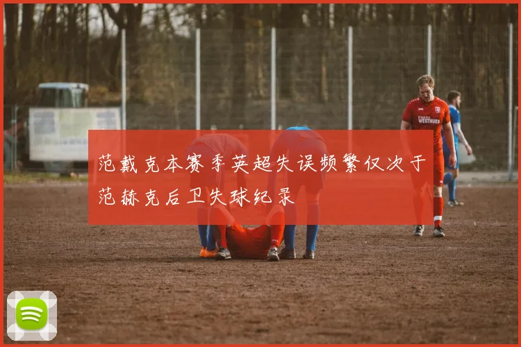 范戴克本赛季英超失误频繁仅次于范赫克后卫失球纪录