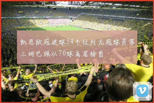 凯恩欧冠进球54个位列无冠球员第三姆巴佩以70球高居榜首