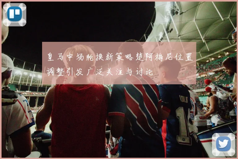 皇马中场轮换新策略楚阿梅尼位置调整引发广泛关注与讨论