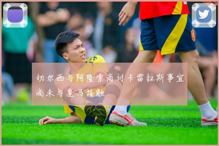 切尔西与阿隆索商讨卡雷拉斯事宜尚未与皇马接触