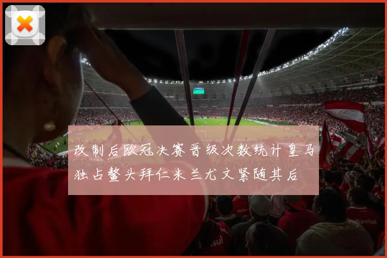 改制后欧冠决赛晋级次数统计皇马独占鳌头拜仁米兰尤文紧随其后
