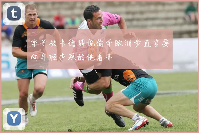 华子被韦德调侃偷学欧洲步直言要向年轻夺冠的他看齐
