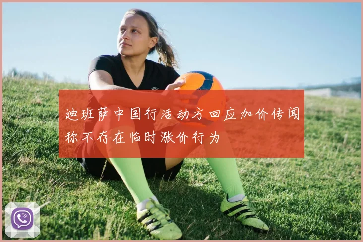 迪班萨中国行活动方回应加价传闻称不存在临时涨价行为