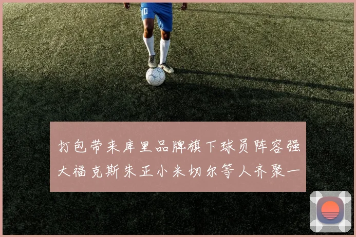 打包带来库里品牌旗下球员阵容强大福克斯朱正小米切尔等人齐聚一堂