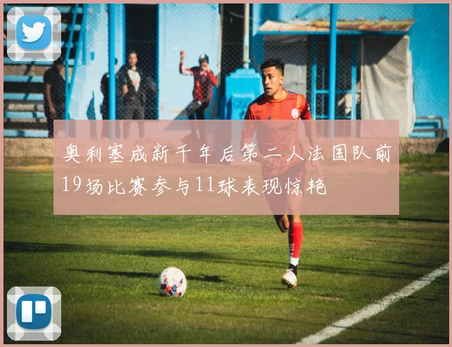 奥利塞成新千年后第二人法国队前19场比赛参与11球表现惊艳
