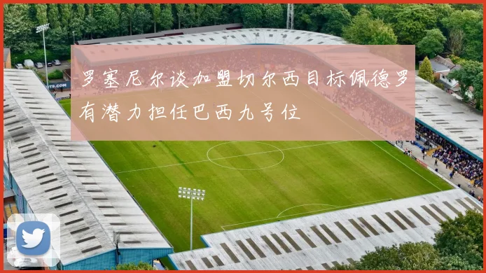 罗塞尼尔谈加盟切尔西目标佩德罗有潜力担任巴西九号位