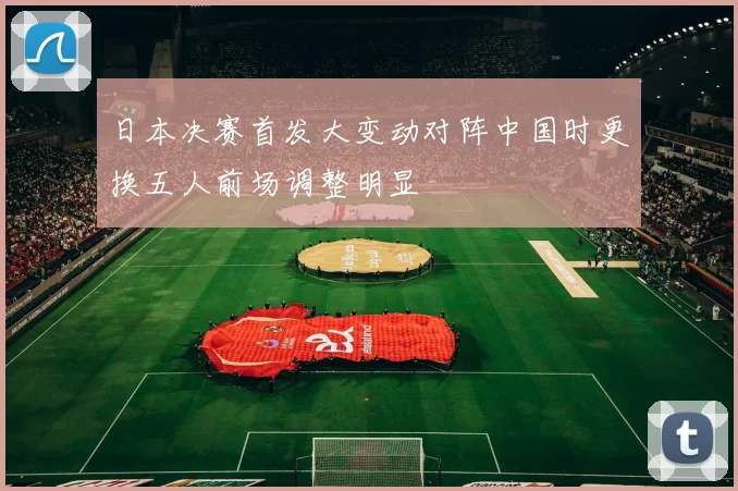 日本决赛首发大变动对阵中国时更换五人前场调整明显