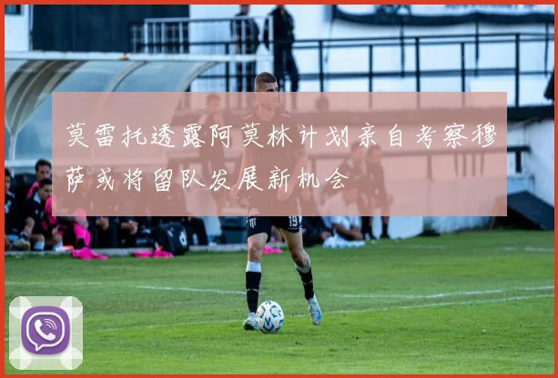 莫雷托透露阿莫林计划亲自考察穆萨或将留队发展新机会