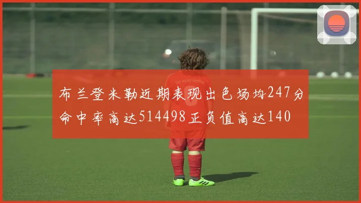 布兰登米勒近期表现出色场均247分命中率高达514498正负值高达140