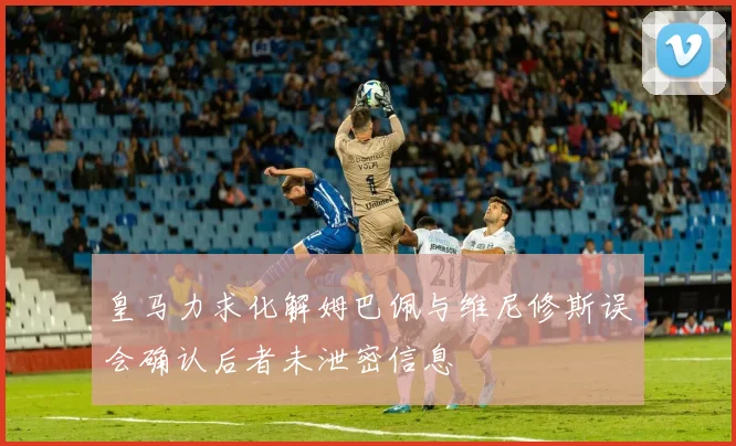 皇马力求化解姆巴佩与维尼修斯误会确认后者未泄密信息