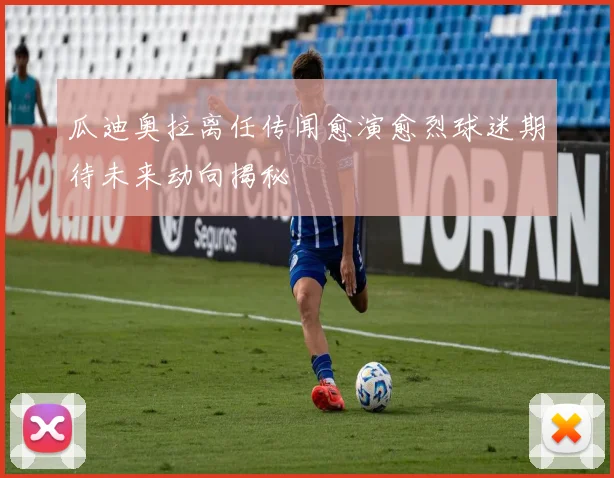 瓜迪奥拉离任传闻愈演愈烈球迷期待未来动向揭秘
