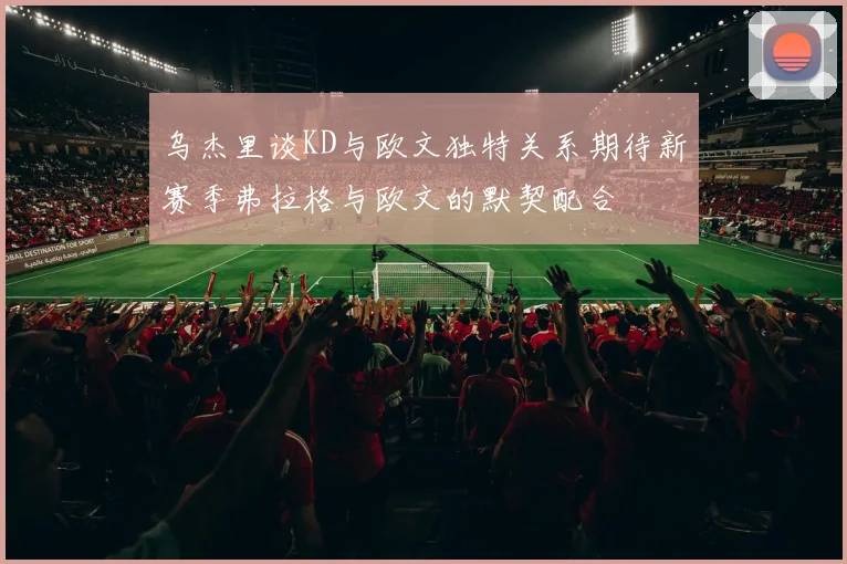 乌杰里谈KD与欧文独特关系期待新赛季弗拉格与欧文的默契配合