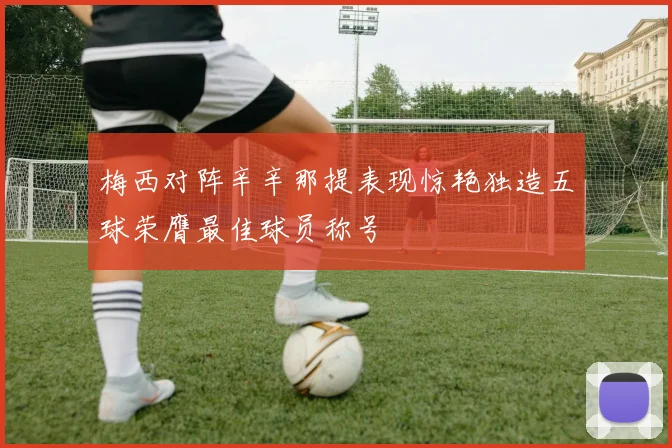梅西对阵辛辛那提表现惊艳独造五球荣膺最佳球员称号