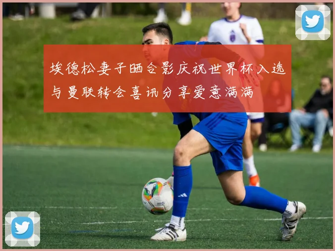 埃德松妻子晒合影庆祝世界杯入选与曼联转会喜讯分享爱意满满