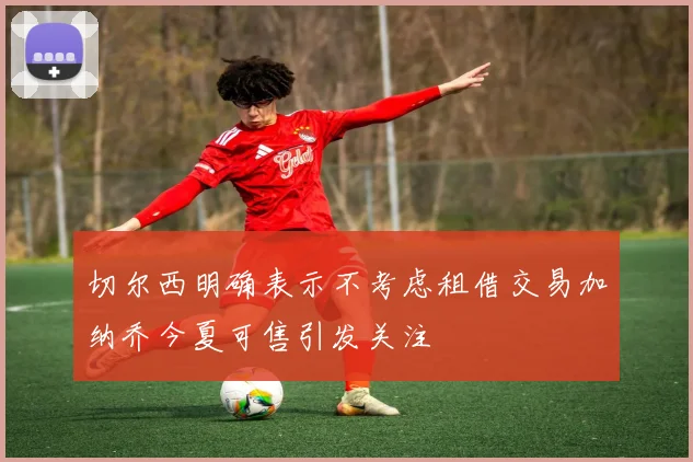 切尔西明确表示不考虑租借交易加纳乔今夏可售引发关注