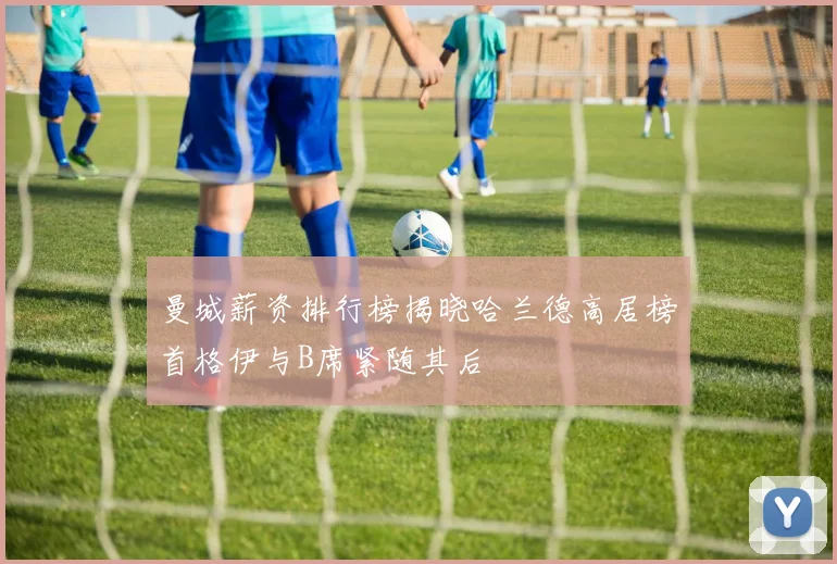 曼城薪资排行榜揭晓哈兰德高居榜首格伊与B席紧随其后