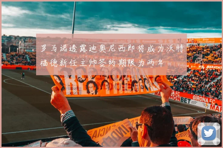 罗马诺透露迪奥尼西即将成为沃特福德新任主帅签约期限为两年