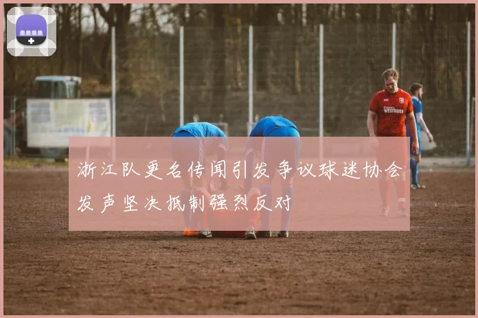 浙江队更名传闻引发争议球迷协会发声坚决抵制强烈反对